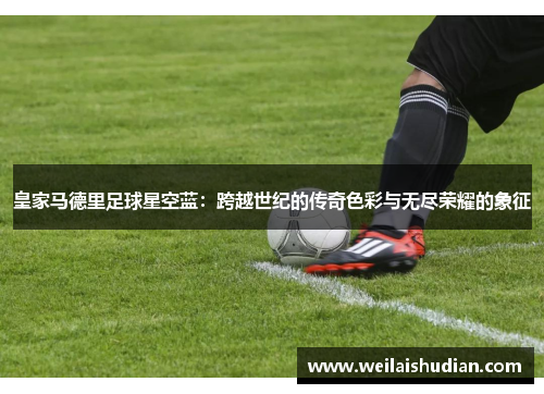皇家马德里足球星空蓝：跨越世纪的传奇色彩与无尽荣耀的象征