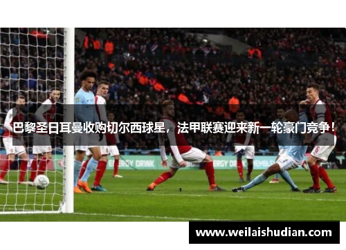 巴黎圣日耳曼收购切尔西球星，法甲联赛迎来新一轮豪门竞争！
